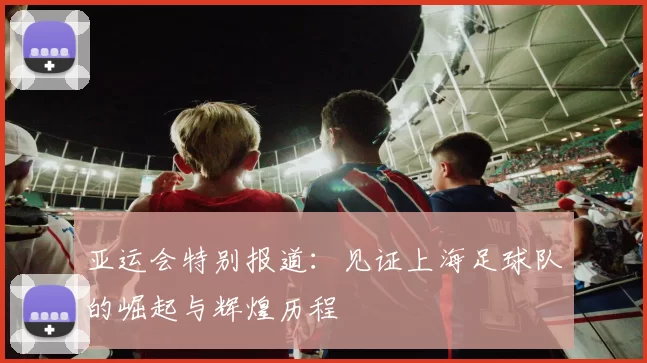 亚运会特别报道：见证上海足球队的崛起与辉煌历程
