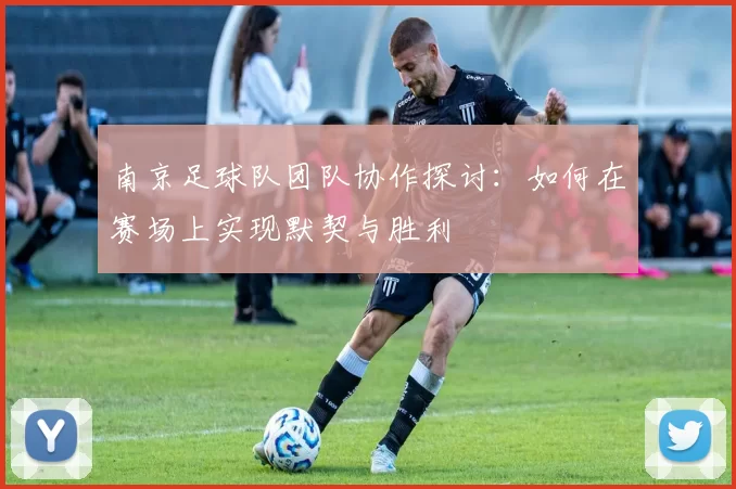 南京足球队团队协作探讨：如何在赛场上实现默契与胜利