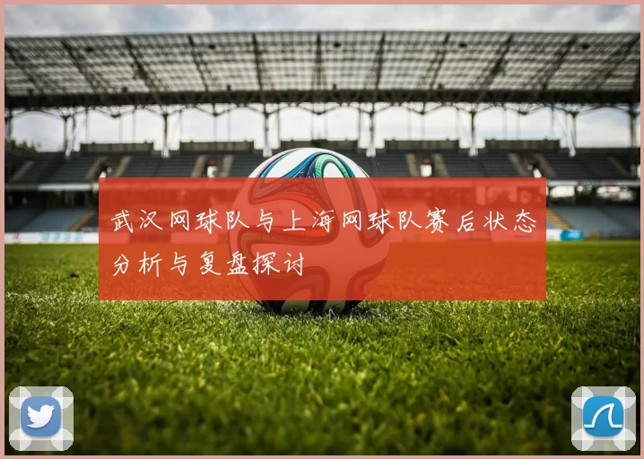武汉网球队与上海网球队赛后状态分析与复盘探讨