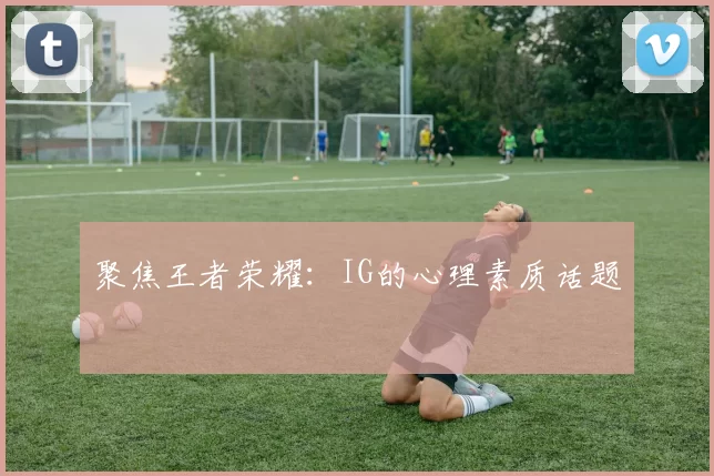 聚焦王者荣耀：IG的心理素质话题