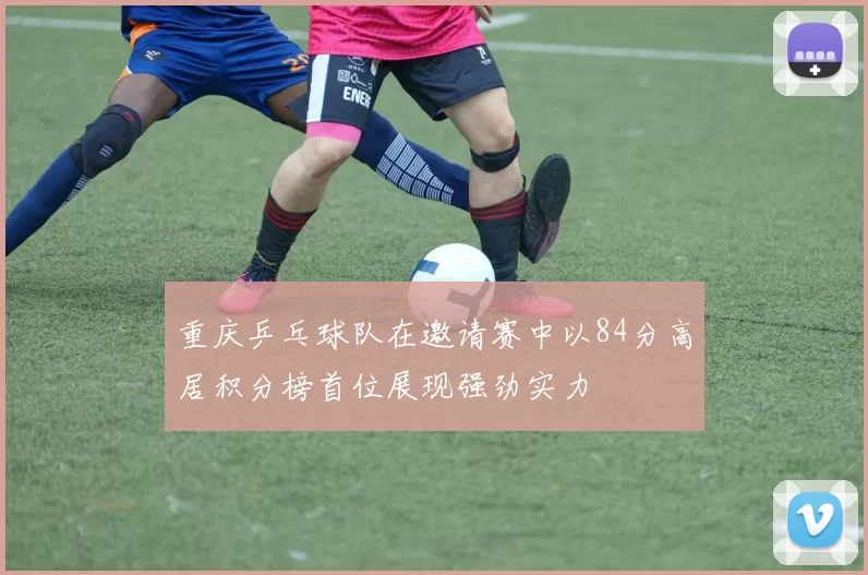 重庆乒乓球队在邀请赛中以84分高居积分榜首位展现强劲实力