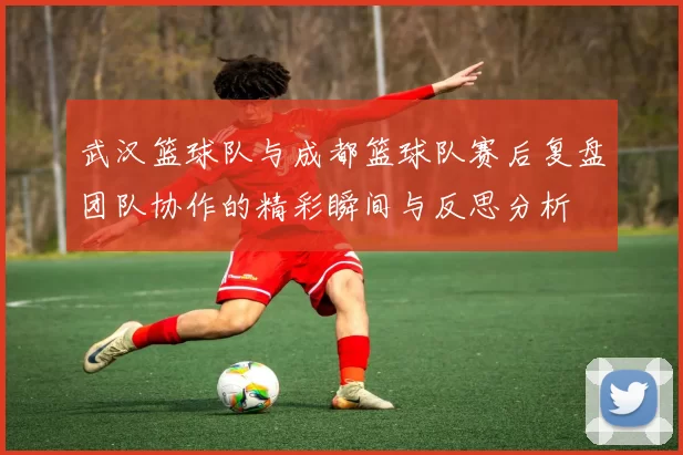 武汉篮球队与成都篮球队赛后复盘团队协作的精彩瞬间与反思分析